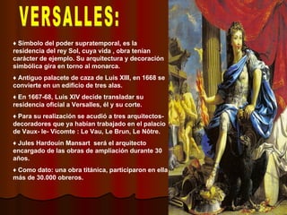 VERSALLES: ♦  Símbolo del poder supratemporal, es la residencia del rey Sol, cuya vida , obra tenían carácter de ejemplo. Su arquitectura y decoración simbólica gira en torno al monarca. ♦  Antiguo palacete de caza de Luis XIII, en 1668 se convierte en un edificio de tres alas. ♦  En 1667-68, Luis XIV decide transladar su residencia oficial a Versalles, él y su corte. ♦  Para su realización se acudió a tres arquitectos-decoradores que ya habían trabajado en el palacio de Vaux- le- Vicomte : Le Vau, Le Brun, Le Nôtre. ♦  Jules Hardouin Mansart  será el arquitecto encargado de las obras de ampliación durante 30 años. ♦  Como dato: una obra titánica, participaron en ella más de 30.000 obreros. 