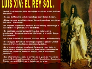 LUIS XIV: EL REY SOL. ♦  El día 10 de marzo de 1661, se nombra así mismo primer ministro de Francia. ♦  Hereda de Mazarino un hábil estratega, Jean Batiste Colbert.  ♦  El rey ejerce su autoridad a través de una jerarquía de secretarios de Estado (  Intendants ). ♦  Se imponen reglamentos estrictos a cada oficio y se sustituye la autoridad de los gremios por la del Estado. ♦  Se establece una reorganización ligada a mejoras en la arquitectura y las comunicaciones interiores y la creación de una flota mercante. ♦  Se busca acumular las mayores reservas de oro ( mercantilismo). ♦  Con la ayuda de Colbert, lleva los principios de poder y unidad nacional al terreno intelectual, además del práctico. ♦  En el terreno religioso se defiende fieramente y con éxito, la independencia de la Iglesia galicana. Se reprimen con dureza las tendencias contrarias a la unión interna, como el movimiento jansenista. ♦  Las artes tenían que estar al servicio de la gloria de Francia: se crean los Gobelinos ( formación práctica) y las distintas Academias. Charles Lebrun (1619-90), es el dictador de las artes. 