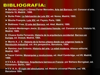 BIBLIOGRAFÍA: ►  Berchez Joaquín y Gómez Ferrer Mercedes,  Arte del Barroco , col. Conocer el arte, Historia 16, Madrid , 1998. ►  Burke Peter,  La fabricación de Luis XIV , ed. Norea, Madrid, 1995. ►  Bluche François,  Luis XIV , ed. Fayara, París, 1989. ►  Bottineau Yves,  El arte del Barroco , ed. Akal, Madrid, 1990. ►  Cantera Montenegro Jesús,  El clasicismo francés , col. Conocer el arte, Historia 16, Madrid, 1989. ►  Chueca Goitia Fernando,  Historia de la arquitectura occidental ,  Barroco en   Europa , ed. Dossat, Madrid, 1984. ►  Morris A. J. E.,  Historia de la forma urbana desde sus orígenes hasta la   Revolución Industrial , col. Ars perspectiva, Barcelona, 1984. ►  Ramírez Juan Antonio,  Historia del arte ,  La edad moderna , Alianza editorial, Madrid, 1987. ► Trecor Cairms,  Monarquías y revoluciones , ed. Akal/ Cambridge, vol.VII, Madrid, 1998. ► V.V.A.A.,  El Barroco ,  Arquitectura barroca en Francia   por Bárbara Borngäser, ed. Könemann, Berlín, 1997. ► V.V. A. A.,  El siglo del absolutismo , ed. Historia universal Planeta, vol. VIII, Barcelona 1994. 