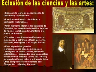 Eclosión de las ciencias y las artes: ♦  Época de la teoría de conocimiento de Descartes ( racionalismo). ♦  La crítica de Pascal ( cientifismo y perfección matemática). ♦  Gran momento literario: las tragedias de Corneille , las comedias de Moliére, la prosa de Racine, las fábulas de Lafontaine o la poesía de Boileau. ♦  Tertulias o reuniones científicas con el matemático y astrónomo Marin Mersenne, Gassendi, Desargues o  el propio Pascal. ♦  Es el siglo de las grandes representaciones escénico musicales ( amalgama de coros, danzas, recitados mitológicos,… apropiados para una nobleza frívola y banal. Destaca Lully ( 1632-1687) y su introducción del ballet a la tragedia lírica. Otros compositores de renombre son Charpentier, Lalande y Campra. 