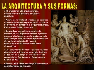 LA ARQUITECTURA Y SUS FORMAS: ♦  El urbanismo y la arquitectura se convierten en la metáfora del poder absoluto. ♦  Aparte de la finalidad práctica, se obedece a unos objetivos de representación. Francia se covierte en el modelo a  seguir en Europa. En concreto París y su Corte. ♦  Se produce una reinterpretación de motivos de la Antigüedad clásica y pervive un recio clasicismo como la tendencia más adecuada para las misiones representativas del poder absolutista. El rococó desempeñará casi siempre funciones decorativas. ♦  Los arquitectos franceses ya eran capaces de suministrar lo que se les exigía. Incluso se les ofrece el cargo de Presidente de la Academia de San Lucas en Roma como a Lebrun en 1675. ♦  En el s. XVIII, París sustituye a roma como capital artística de Europa. 