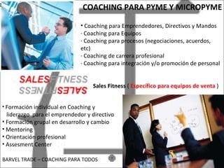 COACHING PARA PYME Y MICROPYME Coaching para Emprendedores, Directivos y Mandos · Coaching para Equipos · Coaching para procesos (negociaciones, acuerdos, etc) · Coaching de carrera profesional · Coaching para integración y/o promoción de personal Formación individual en Coaching y liderazgo para el emprendedor y directivo Formación grupal en desarrollo y cambio Mentoring Orientación profesional Assesment Center BARVEL TRADE – COACHING PARA TODOS Sales Fitness ( Específico para equipos de venta )
