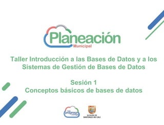 Taller Introducción a las Bases de Datos y a los
Sistemas de Gestión de Bases de Datos
Sesión 1
Conceptos básicos de bases de datos
 