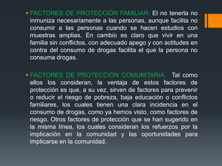  FACTORES DE PROTECCIÓN FAMILIAR: El no tenerla no
inmuniza necesariamente a las personas, aunque facilita no
consumir a las personas cuando se hacen estudios con
muestras amplias. En cambio es claro que vivir en una
familia sin conflictos, con adecuado apego y con actitudes en
contra del consumo de drogas facilita el que la persona no
consuma drogas.
 FACTORES DE PROTECCIÓN COMUNITARIA: Tal como
ellos los consideran, la ventaja de estos factores de
protección es que, a su vez, sirven de factores para prevenir
o reducir el riesgo de pobreza, baja educación o conflictos
familiares, los cuales tienen una clara incidencia en el
consumo de drogas, como ya hemos visto, como factores de
riesgo. Otros factores de protección que se han sugerido en
la misma línea, los cuales consideran los refuerzos por la
implicación en la comunidad y las oportunidades para
implicarse en la comunidad.
 