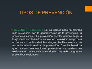 TIPOS DE PREVENCIÓN
 PREVENCIÓN ESCOLAR: En los últimos años ha cobrado
más relevancia, con la generalización de la prevención, la
prevención escolar. La prevención escolar permite llegar a
los jóvenes escolarizados, en la edad de máximo riesgo para
el consumo de las distintas drogas, facilitándose así de
modo importante realizar la prevención. Esto ha llevado a
que muchas intervenciones preventivas se realizan en
exclusiva en la escuela y es donde hay más programas
preventivos evaluados.
 