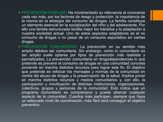 PREVENCIÓN FAMILIAR: Ha incrementado su relevancia al conocerse
cada vez más, por los factores de riesgo y protección, la importancia de
la misma en la etiología del consumo de drogas, La familia constituye
un elemento esencial en la socialización del niño y del adolescente. Por
ello una familia estructurada facilita mejor los tránsitos y la adaptación a
nuestra sociedad actual. Uno de estos aspectos adaptativos es el no
consumo de drogas o no pasar de un consumo esporádico en ciertas
drogas.
 PREVENCIÓN COMUNITARIA: La prevención en su sentido más
amplio debiera ser comunitaria. Sin embargo, como lo comunitario es
tan amplio suele optarse por tipos de prevención más realistas y
parcializados. La prevención comunitaria en drogodependencias lo que
pretende es prevenir el consumo de drogas en una comunidad concreta
poniendo en marcha distintos recursos para lograr este fin. El objetivo
que pretende es reforzar los mensajes y normas de la comunidad en
contra del abuso de drogas y la preservación de la salud. Implica poner
en marcha distintos recursos y medios comunitarios y, con ello, la
participación y movilización de distintas instituciones, organizaciones,
colectivos, grupos y personas de la comunidad. Esto indica que un
programa comunitario es comprensivo y puede abarcar cualquier
aspecto de la comunidad. Cuantos más participen, siempre que haya
un adecuado nivel de coordinación, más fácil será conseguir el objetivo
preventivo.
 