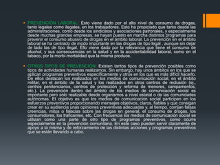  PREVENCIÓN LABORAL: Esto viene dado por el alto nivel de consumo de drogas,
tanto legales como ilegales, en los trabajadores. Esto ha propiciado que tanto desde las
administraciones, como desde los sindicatos y asociaciones patronales, y especialmente
desde muchas grandes empresas, se hayan puesto en marcha distintos programas para
prevenir el consumo abusivo de drogas en el ámbito laboral. La prevención en el ámbito
laboral se ha centrado de modo importante en las drogas de tipo legal , aunque sin dejar
de lado las de tipo ilegal. Ello viene dado por la relevancia que tiene el consumo de
alcohol, y sus consecuencias en la salud y en la accidentabilidad laboral, como en el
tabaco, por la morbi-mortalidad que la misma produce.
 OTROS TIPOS DE PREVENCIÓN: Existen tantos tipos de prevención posibles como
tipos de actividades humanas realizamos. Sin embargo, hay unos ámbitos en los que se
aplican programas preventivos específicamente y otros en los que es más difícil hacerlo.
De ellos destacan los realizados en los medios de comunicación social, en el ámbito
militar, en el ámbito de la salud y los realizados en otros centros de reclusión (ej.,
centros penitenciarios, centros de protección y reforma de menores, campamentos,
etc.). La prevención dentro del ámbito de los medios de comunicación social es
importante pero sólo realizable desde organismos a nivel estatal o de las comunidades
autónomas. El objetivo es que los medios de comunicación social participen en los
esfuerzos preventivos proporcionando mensajes objetivos, claros, fiables y que consigan
crear en su audiencia unas opiniones preventivas adecuadas y, al tiempo, corrijan falsas
creencias, mitos o falacias sobre las drogas en general, el consumo de drogas, los
consumidores, los traficantes, etc. Con frecuencia los medios de comunicación social se
utilizan como una parte de otro tipo de programas preventivos, como ocurre
especialmente en la prevención comunitaria. En este caso pueden servir claramente de
apoyo a la misma y de reforzamiento de las distintas acciones y programas preventivos
que se están llevando a cabo.
 