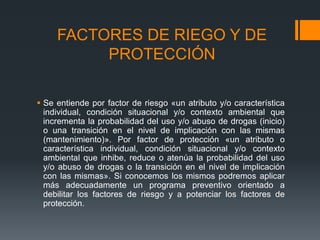 FACTORES DE RIEGO Y DE
PROTECCIÓN
 Se entiende por factor de riesgo «un atributo y/o característica
individual, condición situacional y/o contexto ambiental que
incrementa la probabilidad del uso y/o abuso de drogas (inicio)
o una transición en el nivel de implicación con las mismas
(mantenimiento)». Por factor de protección «un atributo o
característica individual, condición situacional y/o contexto
ambiental que inhibe, reduce o atenúa la probabilidad del uso
y/o abuso de drogas o la transición en el nivel de implicación
con las mismas». Si conocemos los mismos podremos aplicar
más adecuadamente un programa preventivo orientado a
debilitar los factores de riesgo y a potenciar los factores de
protección.
 