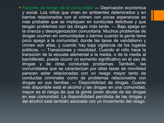  Factores de riesgo de la comunidad: — Deprivación económica
y social. Los niños que viven en ambientes deteriorados y en
barrios relacionados con el crimen con pocas esperanzas es
más probable que se impliquen en conductas delictivas y que
tengan problemas con las drogas más tarde. — Bajo apego en
la crianza y desorganización comunitaria. Muchos problemas de
drogas ocurren en comunidades o barrios cuando la gente tiene
poco apego a la comunidad, donde las tasas de vandalismo y
crimen son altas, y cuando hay baja vigilancia de los lugares
públicos. — Transiciones y movilidad. Cuando el niño hace la
transición de la escuela elemental a la media, o de la media al
bachillerato, puede ocurrir un aumento significativo en el uso de
drogas y de otras conductas problemas. También, las
comunidades que se caracterizan por altas tasas de movilidad
parecen estar relacionadas con un riesgo mayor tanto de
conductas criminales como de problemas relacionados con
drogas en sus familias. — Disponibilidad de drogas. Cuanto
más disponible está el alcohol y las drogas en una comunidad,
mayor es el riesgo de que la gente joven abuse de las drogas
en esa comunidad. La disponibilidad percibida de las drogas y
del alcohol está también asociada con un incremento del riesgo.
 