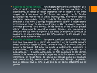  Factores de riesgo familiar: — Una historia familiar de alcoholismo. Si el
niño ha nacido o se ha criado en una familia con una historia de
alcoholismo, el riesgo de tener problemas con el alcohol o con otras
drogas se incrementa. — Problemas de manejo de la familia.
Estrategias de manejo de la familia inadecuadas, incluyendo carencia
de claras expectativas por la conducta, fracaso de los padres en
controlar a sus hijos y castigo excesivamente severo o inconsistente
incrementa el riesgo de abuso de drogas. — Uso de drogas parental y
actitudes positivas hacia su uso. En las familias en las que los padres
utilizan abusivamente alcohol o drogas ilegales, son tolerantes al
consumo de sus hijos o implican a sus hijos en su propia conducta de
consumo, es más probable que los niños abusen de las drogas y del
alcohol en la adolescencia.
 Factores de riesgo escolar: Temprana conducta antisocial. Los niños
que son agresivos en el jardín de infancia o en la escuela primaria
tienen un mayor riesgo de abuso de sustancias. Cuando una conducta
agresiva temprana del niño va unida a aislamiento, abandono o
hiperactividad, se incrementa el riesgo de problemas en la
adolescencia. — Fracaso académico. Si éste comienza en los últimos
cursos de la escuela primaria, la experiencia de fracaso en la escuela
incrementa el riesgo tanto de abuso de drogas como de conducta
delincuente. — Bajo compromiso con la escuela. El bajo compromiso
con la escuela lleva al niño a ver que su rol como estudiante no es
posible.
 