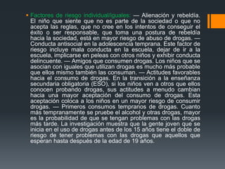  Factores de riesgo individual/iguales: — Alienación y rebeldía.
El niño que siente que no es parte de la sociedad o que no
acepta las reglas, que no cree en los intentos de conseguir el
éxito o ser responsable, que toma una postura de rebeldía
hacia la sociedad, está en mayor riesgo de abuso de drogas. —
Conducta antisocial en la adolescencia temprana. Este factor de
riesgo incluye mala conducta en la escuela, dejar de ir a la
escuela, implicarse en peleas con otros niños y exhibir conducta
delincuente. — Amigos que consumen drogas. Los niños que se
asocian con iguales que utilizan drogas es mucho más probable
que ellos mismo también las consuman. — Actitudes favorables
hacia el consumo de drogas. En la transición a la enseñanza
secundaria obligatoria (ESO), si los niños ven a otros que ellos
conocen probando drogas, sus actitudes a menudo cambian
hacia una mayor aceptación del consumo de drogas. Esta
aceptación coloca a los niños en un mayor riesgo de consumir
drogas. — Primeros consumos tempranos de drogas. Cuanto
más tempranamente se pruebe el alcohol y otras drogas, mayor
es la probabilidad de que se tengan problemas con las drogas
más tarde. La investigación muestra que la gente joven que se
inicia en el uso de drogas antes de los 15 años tiene el doble de
riesgo de tener problemas con las drogas que aquellos que
esperan hasta después de la edad de 19 años.
 