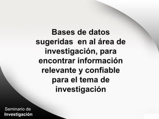 Seminario de
Investigación
Bases de datos
sugeridas en al área de
investigación, para
encontrar información
relevante y confiable
para el tema de
investigación
 