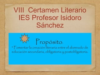 VIII Certamen Literario
  IES Profesor Isidoro
        Sánchez

                Propósito:
* Fomentar la creación literari...
