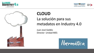 CLOUD 
La solución para sus 
metadatos en Industry 4.0 
Juan José Galdós 
Director Unidad MES 
 