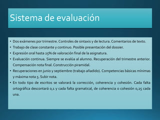 Sistema de evaluación
• Dos exámenes por trimestre. Controles de sintaxis y de lectura. Comentarios de texto.
• Trabajo de clase constante y continuo. Posible presentación del dossier.
• Expresión oral hasta 25% de valoración final de la asignatura.
• Evaluación continua. Siempre se evalúa al alumno. Recuperación del trimestre anterior.
Compensación nota final. Construcción piramidal.
• Recuperaciones en junio y septiembre (trabajo añadido). Competencias básicas mínimas
y máxima nota 5. Subir nota.
• En todo tipo de escritos se valorará la corrección, coherencia y cohesión. Cada falta
ortográfica descontará 0,1 y cada falta gramatical, de coherencia o cohesión 0,25 cada
una.
 