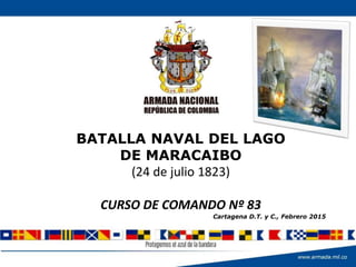 BATALLA NAVAL DEL LAGO
DE MARACAIBO
(24 de julio 1823)
CURSO DE COMANDO Nº 83
Cartagena D.T. y C., Febrero 2015
 