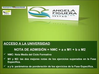 ACCESO A LA UNIVERSIDAD
NOTA DE ADMISIÓN = NMC + a x M1 + b x M2
 NMC: Nota Media del Ciclo Formativo
 M1 y M2: las dos mejores notas de los ejercicios superados en la Fase
Específica.
 a y b: parámetros de ponderación de los ejercicios de la Fase Específica.
 
