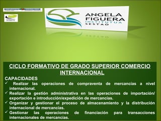 CICLO FORMATIVO DE GRADO SUPERIOR COMERCIO
INTERNACIONAL
CAPACIDADES
 Realizar las operaciones de compraventa de mercancías a nivel
internacional.
 Realizar la gestión administrativa en las operaciones de importación/
exportación e introducción/expedición de mercancías.
 Organizar y gestionar el proceso de almacenamiento y la distribución
internacional de mercancías.
 Gestionar las operaciones de financiación para transacciones
internacionales de mercancías.
 
