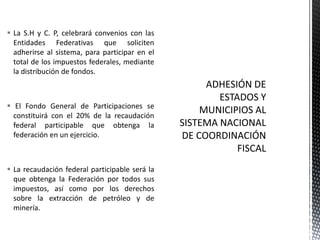  La S.H y C. P, celebrará convenios con las
  Entidades Federativas que soliciten
  adherirse al sistema, para participar en el
  total de los impuestos federales, mediante
  la distribución de fondos.



 El Fondo General de Participaciones se
  constituirá con el 20% de la recaudación
  federal participable que obtenga la
  federación en un ejercicio.



 La recaudación federal participable será la
  que obtenga la Federación por todos sus
  impuestos, así como por los derechos
  sobre la extracción de petróleo y de
  minería.
 