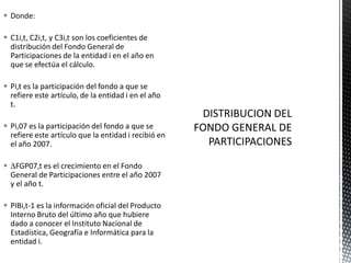  Donde:

 C1i,t, C2i,t, y C3i,t son los coeficientes de
  distribución del Fondo General de
  Participaciones de la entidad i en el año en
  que se efectúa el cálculo.

 Pi,t es la participación del fondo a que se
  refiere este artículo, de la entidad i en el año
  t.

 Pi,07 es la participación del fondo a que se
  refiere este artículo que la entidad i recibió en
  el año 2007.

 FGP07,t es el crecimiento en el Fondo
 General de Participaciones entre el año 2007
 y el año t.

 PIBi,t-1 es la información oficial del Producto
  Interno Bruto del último año que hubiere
  dado a conocer el Instituto Nacional de
  Estadística, Geografía e Informática para la
  entidad i.
 
