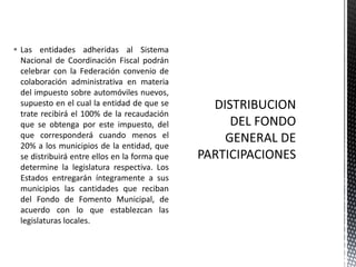  Las entidades adheridas al Sistema
  Nacional de Coordinación Fiscal podrán
  celebrar con la Federación convenio de
  colaboración administrativa en materia
  del impuesto sobre automóviles nuevos,
  supuesto en el cual la entidad de que se
  trate recibirá el 100% de la recaudación
  que se obtenga por este impuesto, del
  que corresponderá cuando menos el
  20% a los municipios de la entidad, que
  se distribuirá entre ellos en la forma que
  determine la legislatura respectiva. Los
  Estados entregarán íntegramente a sus
  municipios las cantidades que reciban
  del Fondo de Fomento Municipal, de
  acuerdo con lo que establezcan las
  legislaturas locales.
 