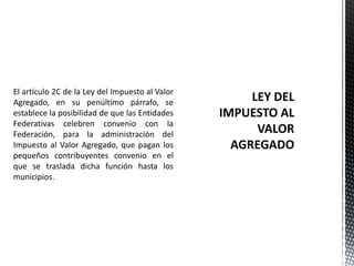 El artículo 2C de la Ley del Impuesto al Valor
Agregado, en su penúltimo párrafo, se
establece la posibilidad de que las Entidades
Federativas celebren convenio con la
Federación, para la administración del
Impuesto al Valor Agregado, que pagan los
pequeños contribuyentes convenio en el
que se traslada dicha función hasta los
municipios.
 