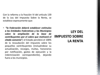 Con la reforma a la fracción VI del artículo 139
de la Ley del Impuesto Sobre la Renta, se
establece expresamente que:

 “la Federación deberá establecer estímulos
  a las Entidades Federativas y los Municipios
  sobre la ampliación de la base de
  contribuyentes por el cobro que motivará el
  citado convenio”; el Estado percibirá el 100%
  de la recaudación del impuesto sobre los
  pequeños contribuyentes (incluyéndose su
  actualización, recargos, multas, honorarios
  por notificación, gastos de ejecución y la
  indemnización correspondiente), dejando
  fuera a los municipios.
 