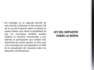  Sin embargo en un segundo párrafo de
  este artículo la (fracción VI del artículo 139
  de la Ley del Impuesto Sobre la Renta) se
  puede señalar que existe la posibilidad de
  que los municipios también puedan
  celebrar el convenio mencionado y que
  además la participación que reciban será
  distribuida por partes iguales, es decir que
  a los municipios les correspondería un 50%
  de la recaudación del impuesto sobre los
  pequeños contribuyentes.
 