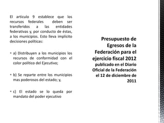 El articulo 9 establece que los
recursos federales        deben ser
transferidos     a    las   entidades
federativas y, por conducto de éstas,
a los municipios. Esto lleva implícito
decisiones políticas:

 a) Distribuyen a los municipios los
  recursos de conformidad con el
  color político del Ejecutivo;

 b) Se reparte entre los municipios
  mas poderosos del estado; y,

 c) El estado se lo queda por
  mandato del poder ejecutivo
 