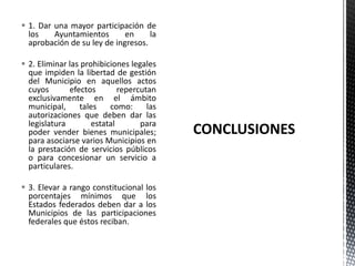  1. Dar una mayor participación de
  los    Ayuntamientos       en     la
  aprobación de su ley de ingresos.

 2. Eliminar las prohibiciones legales
  que impiden la libertad de gestión
  del Municipio en aquellos actos
  cuyos       efectos        repercutan
  exclusivamente en el ámbito
  municipal,     tales    como:      las
  autorizaciones que deben dar las
  legislatura        estatal       para
  poder vender bienes municipales;
  para asociarse varios Municipios en
  la prestación de servicios públicos
  o para concesionar un servicio a
  particulares.

 3. Elevar a rango constitucional los
  porcentajes mínimos que los
  Estados federados deben dar a los
  Municipios de las participaciones
  federales que éstos reciban.
 