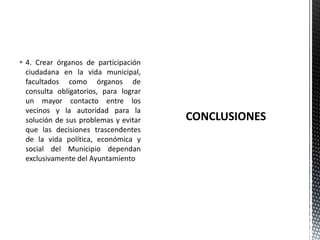  4. Crear órganos de participación
  ciudadana en la vida municipal,
  facultados como órganos de
  consulta obligatorios, para lograr
  un mayor contacto entre los
  vecinos y la autoridad para la
  solución de sus problemas y evitar
  que las decisiones trascendentes
  de la vida política, económica y
  social del Municipio dependan
  exclusivamente del Ayuntamiento
 