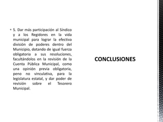  5. Dar más participación al Síndico
  y a los Regidores en la vida
  municipal para lograr la efectiva
  división de poderes dentro del
  Municipio, dotando de igual fuerza
  obligatoria a sus resoluciones,
  facultándolos en la revisión de la
  Cuenta Pública Municipal, como
  una opinión previa obligatoria,
  peno no vinculativa, para la
  legislatura estatal, y dar poder de
  revisión    sobre      el   Tesorero
  Municipal.
 