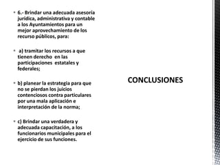  6.- Brindar una adecuada asesoría
  jurídica, administrativa y contable
  a los Ayuntamientos para un
  mejor aprovechamiento de los
  recurso públicos, para:

 a) tramitar los recursos a que
  tienen derecho en las
  participaciones estatales y
  federales;

 b) planear la estrategia para que     CONCLUSIONES
  no se pierdan los juicios
  contenciosos contra particulares
  por una mala aplicación e
  interpretación de la norma;

 c) Brindar una verdadera y
  adecuada capacitación, a los
  funcionarios municipales para el
  ejercicio de sus funciones.
 