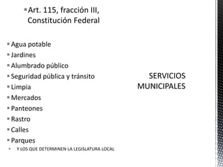 Art. 115, fracción III,
       Constitución Federal

 Agua potable
 Jardines
 Alumbrado público
 Seguridad pública y tránsito
 Limpia
 Mercados
 Panteones
 Rastro
 Calles
 Parques
   Y LOS QUE DETERMINEN LA LEGISLATURA LOCAL
 