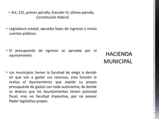  Art, 115, primer párrafo, fracción IV, último párrafo,
                  Constitución federal.

 Legislatura estatal, aprueba leyes de ingresos y revisa
  cuentas públicas.



 El presupuesto de egresos se aprueba por el
  ayuntamiento.



 Los municipios tienen la facultad de elegir o decidir
  en que van a gastar sus recursos, esta función la
  realiza el Ayuntamiento que expide su propio
  presupuesto de gastos con toda autonomía, de donde
  se deduce que los Ayuntamientos tienen potestad
  fiscal, mas no facultad impositiva, por no poseer
  Poder legislativo propio.
 
