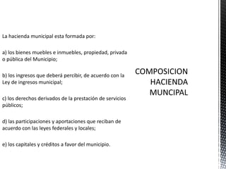 La hacienda municipal esta formada por:

a) los bienes muebles e inmuebles, propiedad, privada
o pública del Municipio;

b) los ingresos que deberá percibir, de acuerdo con la
Ley de ingresos municipal;

c) los derechos derivados de la prestación de servicios
públicos;

d) las participaciones y aportaciones que reciban de
acuerdo con las leyes federales y locales;

e) los capitales y créditos a favor del municipio.
 