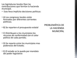 Las legislaturas locales fijan las
contribuciones que forman la hacienda
municipal.
 Esto lleva implícito decisiones políticas:

 A) Los congresos locales están
  formados por diferentes corrientes
  políticas;

 B) Se reparten el presupuesto estatal

 C) Distribuyen a los municipios los
  recursos de conformidad con el color
  político de cada partido;

 D) Se reparte entre los municipios mas
  poderosos del Estado;

 E) El estado se lo queda por mandato
  del poder legislativo
 