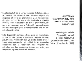  En el artículo 9 de la Ley de Ingresos de la Federación
  se ratifican los acuerdos que hubieren dejado en
  suspenso el cobro de gravámenes y las resoluciones
  dictadas por la Secretaría de Hacienda y Crédito
  Público, sobre la causación de dichos gravámenes, así
  como los convenios que la Federación haya celebrado
  con los municipios para el cumplimiento final de los
  adeudos entre ellos.

 Esta disposición es trascendente para los municipios,
  ya que no sólo deja en suspenso el cobro de algunos
  gravámenes, ratificación que ya existía desde el año
  2003, sino también la continuidad de los convenios
  celebrados con la Federación para finiquitar los
  adeudos que los municipios tengan con éste, con
  respecto a algunos impuestos federales.
 