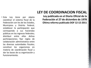  Esta Ley tiene por objeto
  coordinar el sistema fiscal de la
  Federación con los de los Estados,
  Municipios y Distrito Federal,
  establecer la participación que
  corresponda a sus haciendas
  públicas en los ingresos federales;
  distribuir entre ellos dichas
  participaciones; fijar reglas de
  colaboración administrativa entre
  las diversas autoridades fiscales;
  constituir los organismos en
  materia de coordinación fiscal y
  dar las bases de su organización y
  funcionamiento.
 