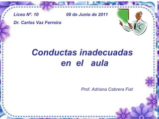 Conductas inadecuadas  en  el  aula Prof. Adriana Cabrera Fiat Liceo Nº. 10    08 de Junio de 2011 Dr. Carlos Vaz Ferreira 