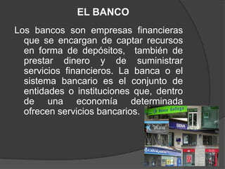 EL BANCO
Los bancos son empresas financieras
  que se encargan de captar recursos
  en forma de depósitos, también de
  prestar dinero y de suministrar
  servicios financieros. La banca o el
  sistema bancario es el conjunto de
  entidades o instituciones que, dentro
  de una economía determinada
  ofrecen servicios bancarios.
 
