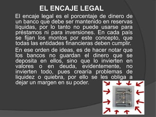 EL ENCAJE LEGAL
El encaje legal es el porcentaje de dinero de
un banco que debe ser mantenido en reservas
líquidas, por lo tanto no puede usarse para
préstamos ni para inversiones. En cada país
se fijan los montos por este concepto, que
todas las entidades financieras deben cumplir.
En ese orden de ideas, es de hacer notar que
los bancos no guardan el dinero que se
deposita en ellos, sino que lo invierten en
valores o en deuda, evidentemente, no
invierten todo, pues crearía problemas de
liquidez o quiebra, por ello se les obliga a
dejar un margen en su poder.
 
