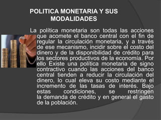 POLITICA MONETARIA Y SUS
      MODALIDADES
La política monetaria son todas las acciones
  que acomete el banco central con el fin de
  regular la circulación monetaria, y a través
  de ese mecanismo, incidir sobre el costo del
  dinero y de la disponibilidad de crédito para
  los sectores productivos de la economía. Por
  ello Existe una política monetaria de signo
  contractivo cuando las acciones del banco
  central tienden a reducir la circulación del
  dinero, lo cual eleva su costo mediante el
  incremento de las tasas de interés. Bajo
  estas      condiciones,     se     restringen
  la demanda de crédito y en general el gasto
  de la población.
 