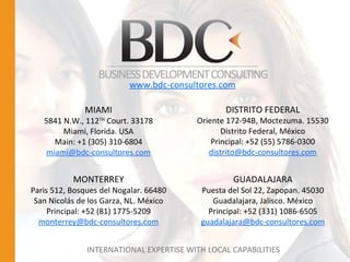 INTERNATIONAL EXPERTISE WITH LOCAL CAPABILITIES MIAMI 5841 N.W., 112 TH  Court. 33178 Miami, Florida. USA Main: +1 (305) 310-6804 [email_address] GUADALAJARA Puesta del Sol 22, Zapopan. 45030 Guadalajara, Jalisco. México Principal: +52 (331) 1086-6505 [email_address] DISTRITO FEDERAL Oriente 172-94B, Moctezuma. 15530 Distrito Federal, México Principal: +52 (55) 5786-0300 [email_address] MONTERREY Paris 512, Bosques del Nogalar. 66480 San Nicolás de los Garza, NL. México Principal: +52 (81) 1775-5209 [email_address] www.bdc-consultores.com 