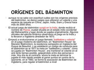 ORÍGENES DEL BÁDMINTON








aunque no se sabe con exactitud cuáles son los orígenes precisos
del bádminton, se dieron juegos que utilizaron un volante y una
especie de raqueta en China, Japón, India, Siam y Grecia hace
más de 2000 años.
El actual juego de bádminton surgió en la India, donde recibía el
nombre de Poona, ciudad situada en el estado indio occidental
del Maharashtra y lugar donde se jugaba originalmente. Algunos
oficiales del ejército británico observaron el juego en la India y
lo llevaron a Inglaterra alrededor de 1873.
Empezó a evolucionarse un juego llamado “battledore y volante”
en el juego moderno de bádminton, en “Badminton House” (la
Mansión Bádminton), la residencia campestre en Inglaterra del
Duque de Beaufort. y se estableció un código de conducta para
el bádminton en el 1877.la meta en “battledore y volante”, como
se jugaba en “Badminton House”, era mantener el volante en el
aire tanto tiempo posible, golpeándolo entre dos personas o
más. Hoy día es el contrario. ahora la meta es terminar la
jugada lo más rápido posible al ganar puntos en contra de tu
oponente. en el 1893, se formó la asociación de Bádminton de
Inglaterra, para regular el bádminton a nivel

 