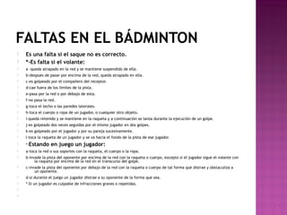 FALTAS EN EL BÁDMINTON



Es una falta si el saque no es correcto.
*-Es falta si el volante:



a -queda atrapado en la red y se mantiene suspendido de ella.



b-despues de pasar por encima de la red, queda atrapado en ella.



c-es golpeado por el compañero del receptor.



d-cae fuera de los limites de la pista.



e-pasa por la red o por debajo de esta.



f-no pasa la red.



g-toca el techo o las paredes laterales.



h-toca el cuerpo o ropa de un jugador, o cualquier otro objeto.



i-queda retenido y se mantiene en la raqueta y a continuación se lanza durante la ejecución de un golpe.



j-es golpeado dos veces seguidas por el mismo jugador en dos golpes.



k-es golpeado por el jugador y por su pareja sucesivamente.



l-toca la raqueta de un jugador y se va hacia el fondo de la pista de ese jugador.



*-Estando



a-toca la red o sus soportes con la raqueta, el cuerpo o la ropa.



b-invade la pista del oponente por encima de la red con la raqueta o cuerpo, excepto si el jugador sigue el volante con
la raqueta por encima de la red en el transcurso del golpe.



c-invade la pista del oponente por debajo de la red con la raqueta o cuerpo de tal forma que distrae y obstaculiza a
un oponente.



d-si durante el juego un jugador distrae a su oponente de la forma que sea.



*-Si un jugador es culpable de infracciones graves o repetidas.




en juego un jugador:

 