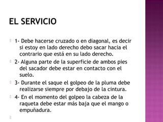 EL SERVICIO










1- Debe hacerse cruzado o en diagonal, es decir
si estoy en lado derecho debo sacar hacia el
contrario que está en su lado derecho.
2- Alguna parte de la superficie de ambos pies
del sacador debe estar en contacto con el
suelo.
3- Durante el saque el golpeo de la pluma debe
realizarse siempre por debajo de la cintura.
4- En el momento del golpeo la cabeza de la
raqueta debe estar más baja que el mango o
empuñadura.

 