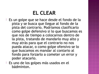EL CLEAR




Es un golpe que se hace desde el fondo de la
pista y se busca que llegue al fondo de la
pista del contrario. Podríamos clasificarlo
como golpe defensivo si lo que buscamos es
que nos de tiempo a colocarnos dentro de
la pista, tratando de mandarlo muy alto y
muy atrás para que el contrario no nos
pueda atacar, o como golpe ofensivo se lo
que buscamos es mandar al contario al
fondo para forzarlo a cometer un error y
poder atacarlo.
Es uno de los golpes más usados en el
bádminton.

 