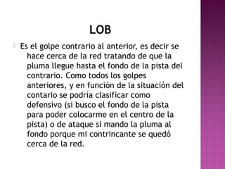 LOB


Es el golpe contrario al anterior, es decir se
hace cerca de la red tratando de que la
pluma llegue hasta el fondo de la pista del
contrario. Como todos los golpes
anteriores, y en función de la situación del
contario se podría clasificar como
defensivo (si busco el fondo de la pista
para poder colocarme en el centro de la
pista) o de ataque si mando la pluma al
fondo porque mi contrincante se quedó
cerca de la red.

 
