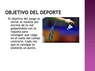 OBJETIVO DEL DEPORTE


El objetivo del juego es
enviar el volante por
encima de la red
golpeándolo con la
raqueta para
conseguir que caiga
en el suelo del campo
contrario. Cada vez
que lo consigas te
anotarás un punto.

 